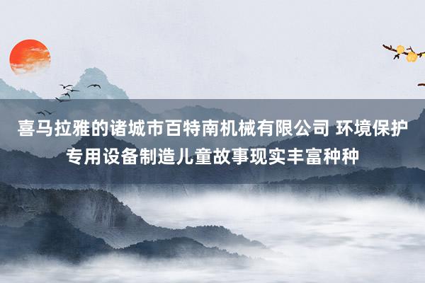 喜马拉雅的诸城市百特南机械有限公司 环境保护专用设备制造儿童故事现实丰富种种